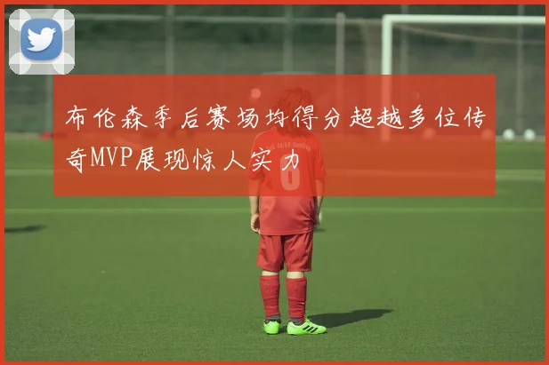 布伦森季后赛场均得分超越多位传奇MVP展现惊人实力