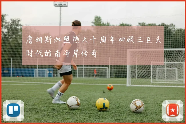 詹姆斯加盟热火十周年回顾三巨头时代的南海岸传奇