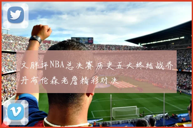 文胖评NBA总决赛历史五大终结战乔丹布伦森老詹精彩对决