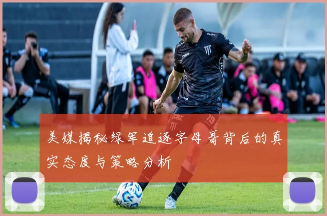 美媒揭秘绿军追逐字母哥背后的真实态度与策略分析