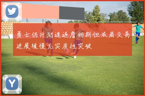 勇士仍计划追逐詹姆斯但浓眉交易进展缓慢无实质性突破