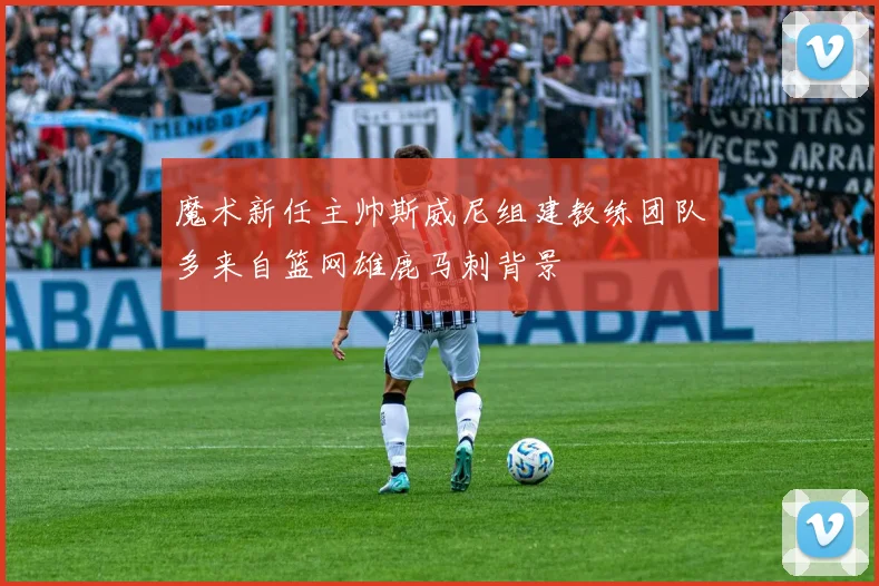 魔术新任主帅斯威尼组建教练团队多来自篮网雄鹿马刺背景