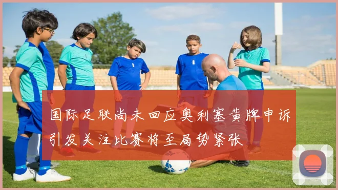 国际足联尚未回应奥利塞黄牌申诉引发关注比赛将至局势紧张