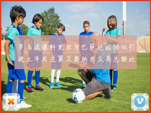 罗马诺爆料里尔与巴萨达成协议引进土耳其左翼卫奥纳尔交易总额达1450万欧