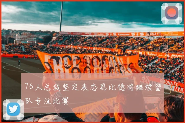 76人总裁坚定表态恩比德将继续留队专注比赛
