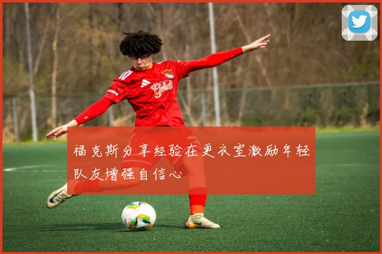 福克斯分享经验在更衣室激励年轻队友增强自信心