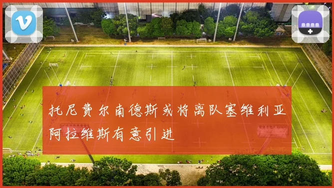 托尼费尔南德斯或将离队塞维利亚阿拉维斯有意引进