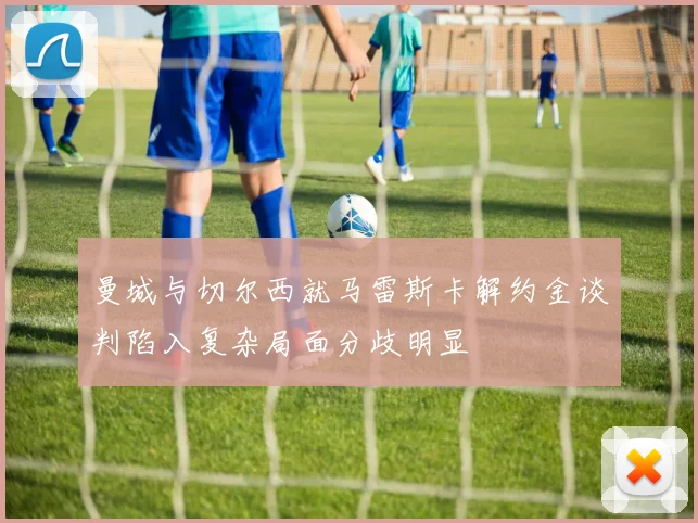 曼城与切尔西就马雷斯卡解约金谈判陷入复杂局面分歧明显
