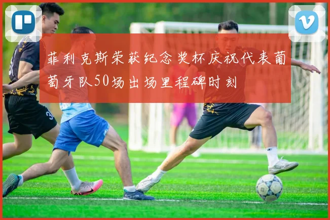 菲利克斯荣获纪念奖杯庆祝代表葡萄牙队50场出场里程碑时刻