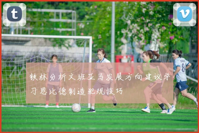 铁林分析文班亚马发展方向建议学习恩比德制造犯规技巧