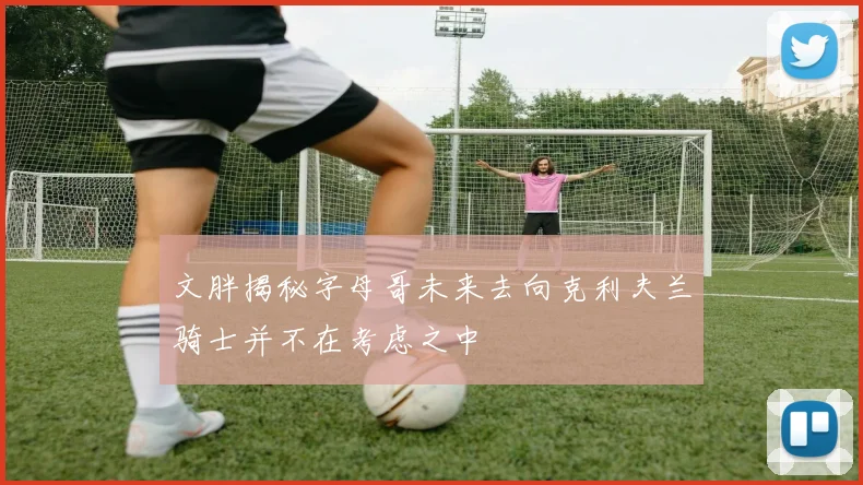文胖揭秘字母哥未来去向克利夫兰骑士并不在考虑之中