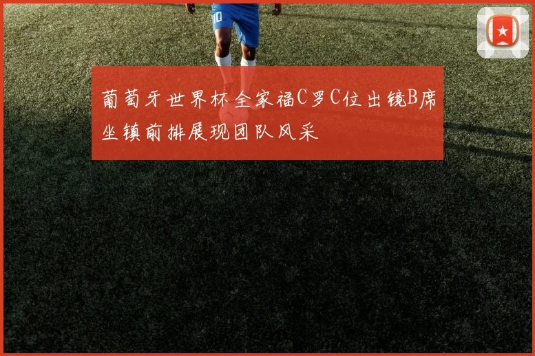 葡萄牙世界杯全家福C罗C位出镜B席坐镇前排展现团队风采