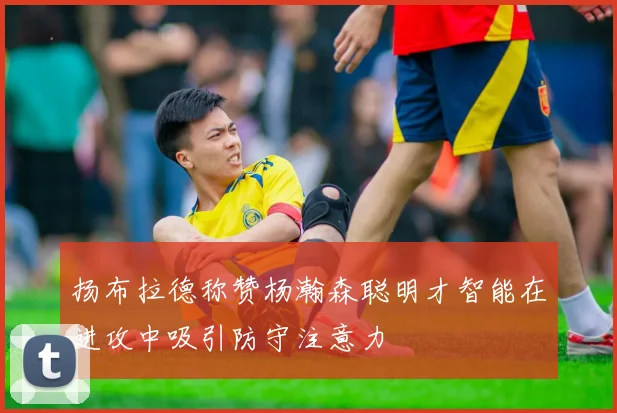 扬布拉德称赞杨瀚森聪明才智能在进攻中吸引防守注意力
