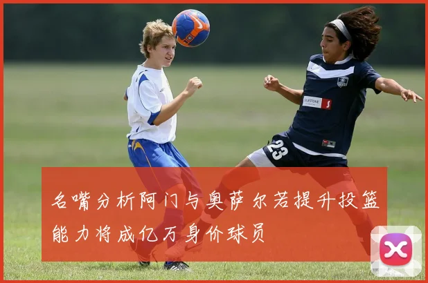 名嘴分析阿门与奥萨尔若提升投篮能力将成亿万身价球员